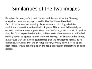 Similarities of the two images
Based on the image of my main model and the model on the ‘Kerrang’
magazine, there are a range of similarities that I have identified.
Each of the models are wearing black-dominated clothing, which is a
traditional convention within the Rock genre. This is done deliberately to
express on the dark and superstitious nature of this genre of music. As well as
this, the facial expression is similar, as both make clear eye-contact with their
viewer, as well as appear to look stern and moody. This links with the colour,
as it proves that this is the natural mood that the Rock genre reflects to its
audience. As well as this, the shot type is very similar, being a close-up on
each image. This is done to display the facial expression and clothing of each
person.
 