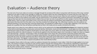 Evaluation – Audience theory
The main aim of my music video is to convey a message through the narrative of the video in conjunction with the lyrics of the song; I wanted
audiences to be able to relate to the message or maybe just a situation within the story, allowing them to connect with the music video and
artist. This, therefore, can link to the Effects Model within the audience theory since my music video has such a powerful message within it, it
could have an effect on the audience and maybe, even be influenced by it. For example, they could be convinced or persuaded to quit taking
drugs as they have seen the monumental knock-on effects they can have not only on yourself but on other people. In terms of the hypodermic
needle theory, I think my video could relate to this in the sense that the audience would believe what happened in the music video and the
information that they took from the video is true: that they could die from taking drugs. This, effectively, is positive since the audience are
effected positively in he sense that they could stop taking drugs. The hypodermic needle theory is usually taken negatively in the sense that
people are so gullible that they will believe anything they are told in the media and are usually criticised by this theory.
People watch music videos for many different reasons which can be explained by the Uses and Gratifications theory that categorises peoples’
motive behind watching/reading a media piece: personal identity, information, social and entertainment. I would apply my music video to the
entertainment aspect of why an audience would watch my music video since music videos are usually watched because the audience likes the
song and they watch the video for pleasure. It could also be applied to the information aspect since it provides an insight into what can happen
from abusing drugs – however, I would argue it does not wholly apply to this reason like a documentary would wear people watch them
primarily to receive information. In terms of my poster advertisement, that would be read on the basis of gaining information on the album
along with the artist; the poster advertises the album release dates along with social media links etc. where people can look at the artist and
find more information. The digipak I created however, I would not apply to this theory since that is merely a way in which to provide imagery
for a CD and is more for the artist to expand and publicise their brand identity further.
The reception theory refers to the way in which an audience interprets the meaning of a music video; I think this strongly applies to my music
video. The producer encodes a meaning of a text and the audience decode that meaning either in the preferred, negotiated or oppositional
way. My music video, I imagine, is interpreted in the preferred way and they agree with the message given that drugs can, effectively, ruin your
life. My other ancillary pieces, however, I would argue do not apply to this theory since they are more giving information to the audience
rather than trying to put across a message.
 
