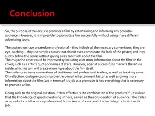 So, the purpose of trailers is to promote a film by entertaining and informing any potential audience. However, it is impossible to promote a film successfully without using many different advertising tools.  The posters we have created are professional – they include all the necessary conventions; they are eye-catching – they use simple colours that do not over-complicate the look of the poster; and they subtly define the genre without giving away too much about the film.  The magazine cover could be improved by including a lot more information about the film on the cover; such as a critic’s quote or names of stars. However, again it successfully markets the article inside, which in turn will create more hype about the film itself.  The trailer uses some conventions of traditional and professional trailers, as well as breaking some. On reflection, dialogue could improve the overall entertainment factor as well as giving more information about the film, but in terms of it’s job as a promoter it has everything that is necessary to promote a film.  Going back to the original question– “How effective is the combination of the products?” , it is clear that the knowledge of good advertising is there, as well as the consideration of audience. The trailer as a product could be more professional, but in terms of a successful advertising tool – it does its job.  