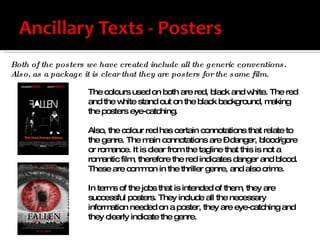 Both of the posters we have created include all the generic conventions. Also, as a package it is clear that they are posters for the same film.  The colours used on both are red, black and white. The red and the white stand out on the black background, making the posters eye-catching. Also, the colour red has certain connotations that relate to the genre. The main connotations are – danger, blood/gore or romance. It is clear from the tagline that this is not a romantic film, therefore the red indicates danger and blood. These are common in the thriller genre, and also crime.  In terms of the jobs that is intended of them, they are successful posters. They include all the necessary information needed on a poster, they are eye-catching and they clearly indicate the genre.  