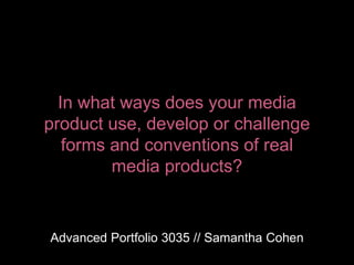 In what ways does your media
product use, develop or challenge
forms and conventions of real
media products?
Advanced Portfolio 3035 // Samantha Cohen
 