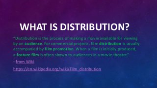 WHAT IS DISTRIBUTION?
“Distribution is the process of making a movie available for viewing
by an audience. For commercial projects, film distribution is usually
accompanied by film promotion. When a film is initially produced,
a feature film is often shown to audiences in a movie theatre”.
- from Wiki
https://en.wikipedia.org/wiki/Film_distribution
 