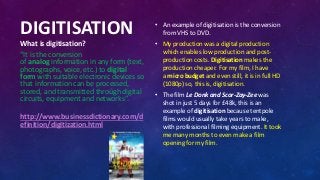 DIGITISATION
What is digitisation?
“It is the conversion
of analog information in any form (text,
photographs, voice, etc.) to digital
form with suitable electronic devices so
that information can be processed,
stored, and transmitted through digital
circuits, equipment and networks”.
http://www.businessdictionary.com/d
efinition/digitization.html
• An example of digitisation is the conversion
from VHS to DVD.
• My production was a digital production
which enables low production and post-
production costs. Digitisation makes the
production cheaper. For my film, I have
a micro budget and even still, it is in full HD
(1080p) so, this is, digitisation.
• The film Le Donk and Scor-Zay-Zee was
shot in just 5 days for £48k, this is an
example of digitisation because tentpole
films would usually take years to make,
with professional filming equipment. It took
me many months to even make a film
opening for my film.
 