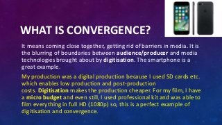 WHAT IS CONVERGENCE?
It means coming close together, getting rid of barriers in media. It is
the blurring of boundaries between audience/producer and media
technologies brought about by digitisation. The smartphone is a
great example.
My production was a digital production because I used SD cards etc.
which enables low production and post-production
costs. Digitisation makes the production cheaper. For my film, I have
a micro budget and even still, I used professional kit and was able to
film everything in full HD (1080p) so, this is a perfect example of
digitisation and convergence.
 
