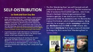 SELF-DISTRIBUTION
Le Donk and Scor-Zay-Zee
• When self distributing this film, Warp, came up with
good marketing ideas e.g. - creating downloadable
Christmas cards and promoting a fake cinematic
release campaign to advertise the DVD release by
getting interviews. This is proof that even if you are
self distributing, unusual ideas can work massively in
your favour. As I have minimal funding (micro budget)
there is limited chance that I would get distribution.
• A good example of self distribution is ‘Hinterland’
(Harry Macqueen 2015) and Warp's ‘All Tomorrow's
Parties’ which was funded by the crowd.
• The marketing technique of touring the director
alongside the Q&A events was used for the
films Four Lions, Demon Baby and Hinterland. This
created the buzz that helped Four Lions receive an
extended distribution following their unexpected high
box office.
• The film ‘Wandering Rose’ was self-financed and self-
produced by director, Coz Greenop. The film received an
offer of assistance from Scottish agencies , since it was
filmed in Scotland. It failed to get assistance from
Yorkshire agencies. It was shot in just 12 days and
produced for £30k. He decided to enter his film into the
Cannes Film Festival, which is highly prestigious. Along
with this, he arranged a London screening in which he
got distributor deals for DVD and VoD releases also.
But, the US distributor that he got a deal with decided
to change the film's name from ‘Wandering Rose’ to
'Demon Baby'.
 
