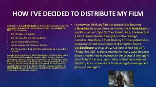 HOW I'VE DECIDED TO DISTRIBUTE MY FILM
I want to try and self-distribute my film. After looking at many film
examples I decided that I would allow my film to go straight-to-
DVD. This is because:
• The film has a low budget.
• The film may attract a niche audience.
• Lack of general public interest.
• Due to controversial content in the film.
• The film company thinks the film won't make sales or profit in
cinemas.
I would apply my film into a film festival because if my film made it
in a film festival, it would get reviews which are very good for
promoting my film. If I did get reviews from my film being in a film
festival, I would then be able to pull out the good reviews and put
them on the DVD cover of my film, the poster for my film and I
would be able to mention that my film has reviews in pitches to
big distributors such as Universal, making these big distributors
more likely to distribute my film.
• I somewhat think my film has potential to become
a franchise because there are many similar franchises to
my film such as 'I Spit On Your Grave'. Also, I believe that
a lot of horror slasher films play on the revenge
narrative, therefore, I think that my film has potential to
make money and has chance of distribution from a
big distributor such as Universal (one of the ‘big six’).
'Friday the 13th' is about revenge in many ways because
Jason's mother seeks revenge on the group of teenagers
who ”killed” her son, Jason. Also, in the the remake of
this film, Jason comes back to life and gets revenge on a
group of teenagers.
 