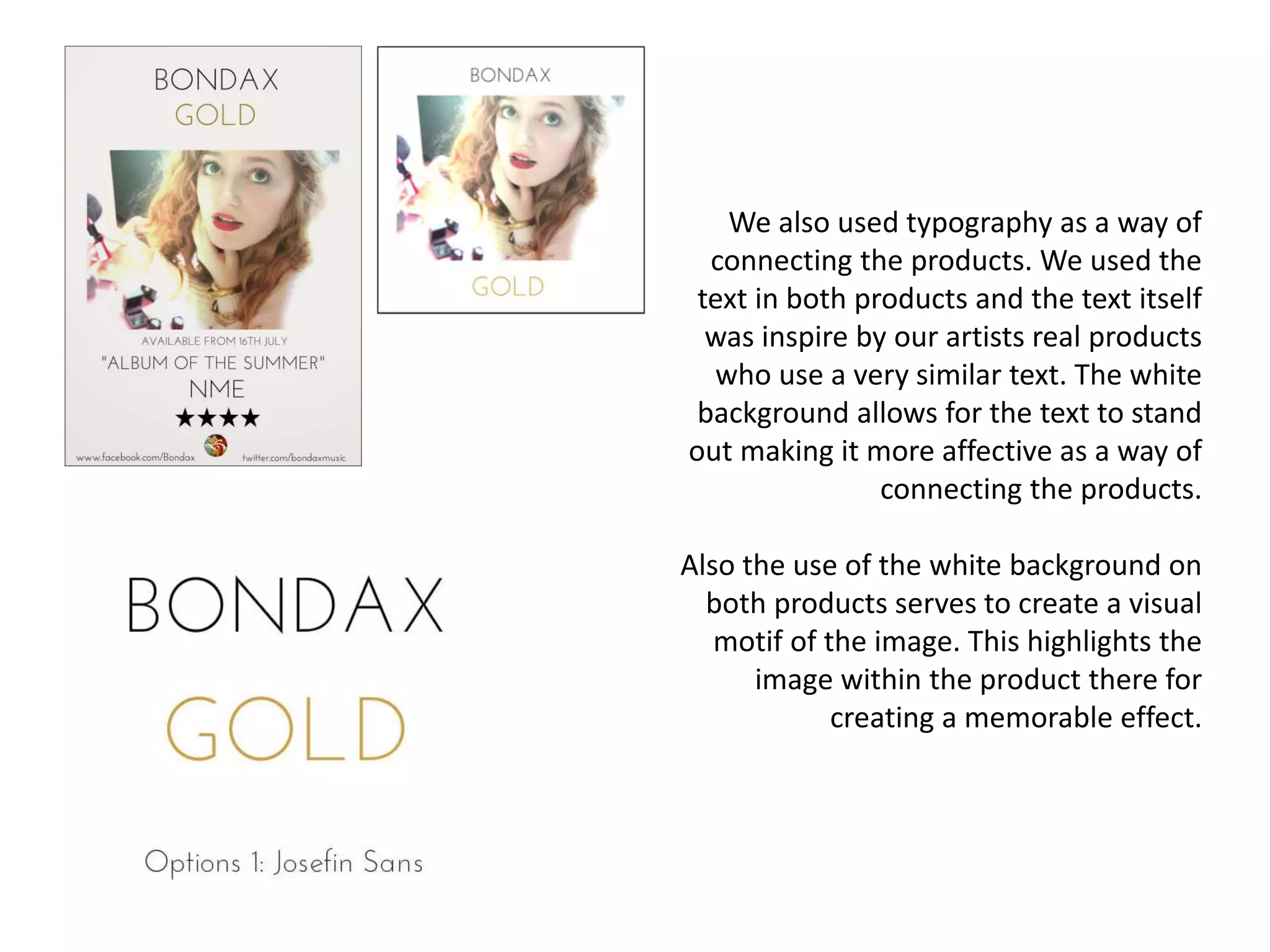 We also used typography as a way of
connecting the products. We used the
text in both products and the text itself
was inspire by our artists real products
who use a very similar text. The white
background allows for the text to stand
out making it more affective as a way of
connecting the products.
Also the use of the white background on
both products serves to create a visual
motif of the image. This highlights the
image within the product there for
creating a memorable effect.
 