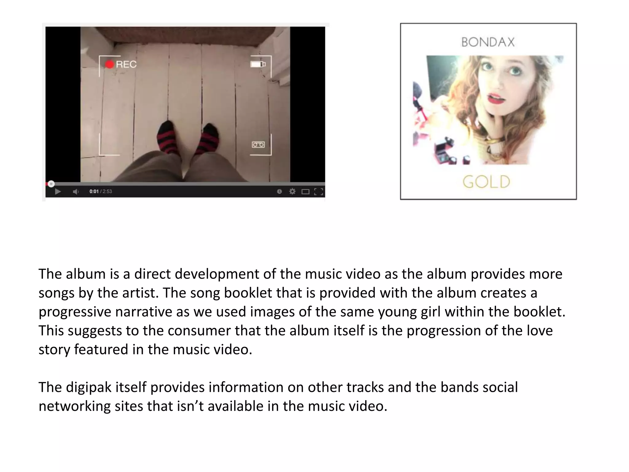 The album is a direct development of the music video as the album provides more
songs by the artist. The song booklet that is provided with the album creates a
progressive narrative as we used images of the same young girl within the booklet.
This suggests to the consumer that the album itself is the progression of the love
story featured in the music video.
The digipak itself provides information on other tracks and the bands social
networking sites that isn’t available in the music video.
 