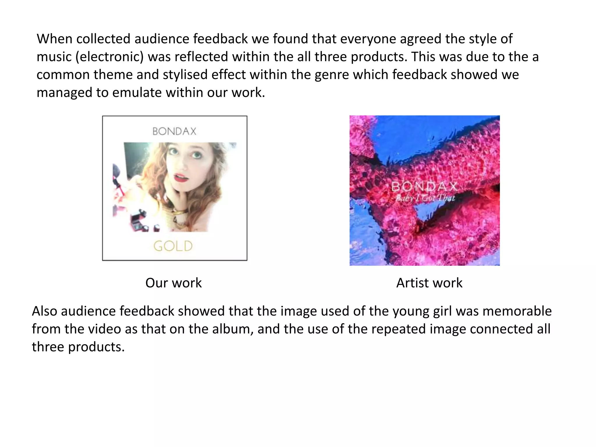 When collected audience feedback we found that everyone agreed the style of
music (electronic) was reflected within the all three products. This was due to the a
common theme and stylised effect within the genre which feedback showed we
managed to emulate within our work.
Our work Artist work
Also audience feedback showed that the image used of the young girl was memorable
from the video as that on the album, and the use of the repeated image connected all
three products.
 