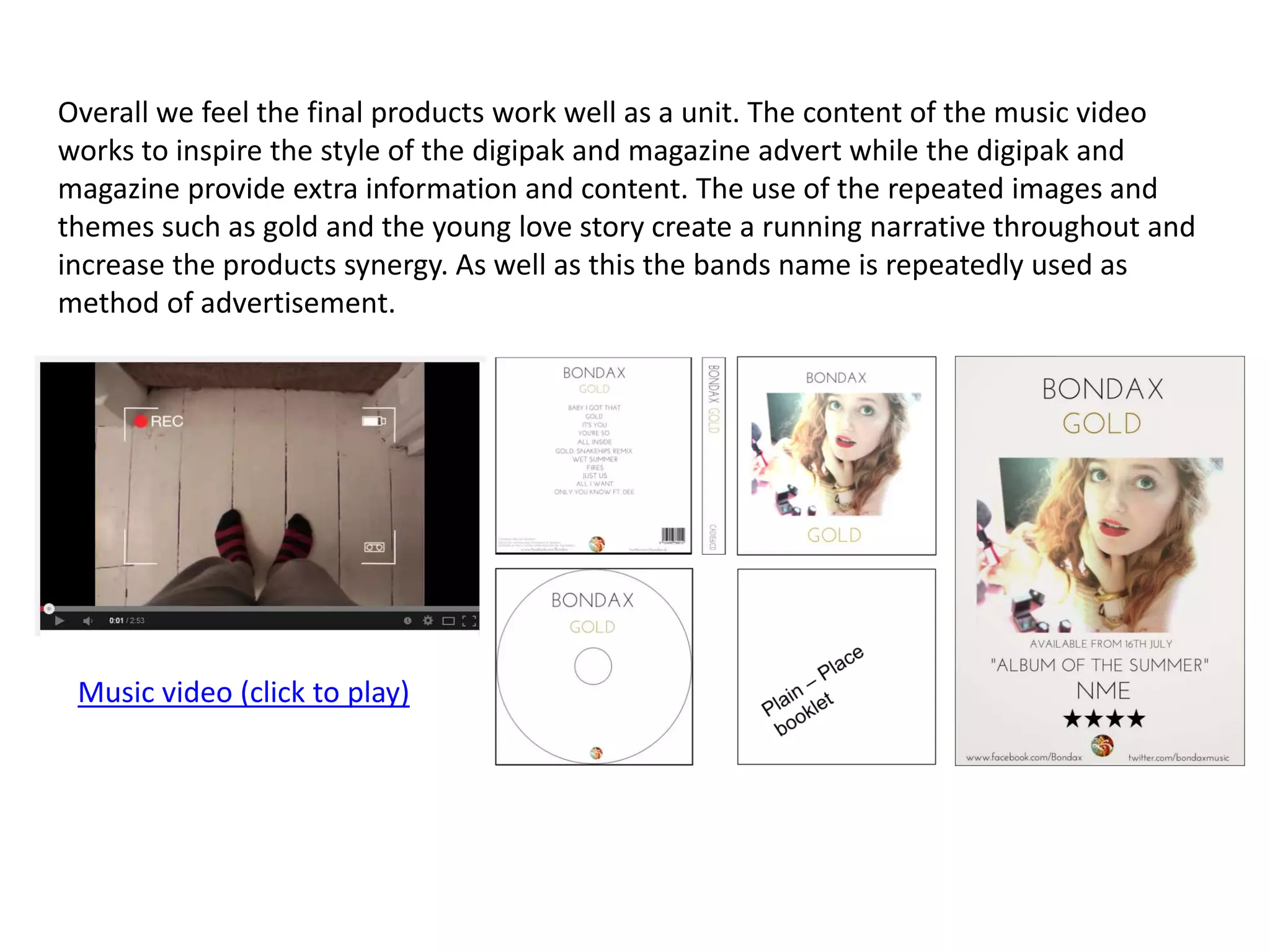 Overall we feel the final products work well as a unit. The content of the music video
works to inspire the style of the digipak and magazine advert while the digipak and
magazine provide extra information and content. The use of the repeated images and
themes such as gold and the young love story create a running narrative throughout and
increase the products synergy. As well as this the bands name is repeatedly used as
method of advertisement.
Music video (click to play)
 