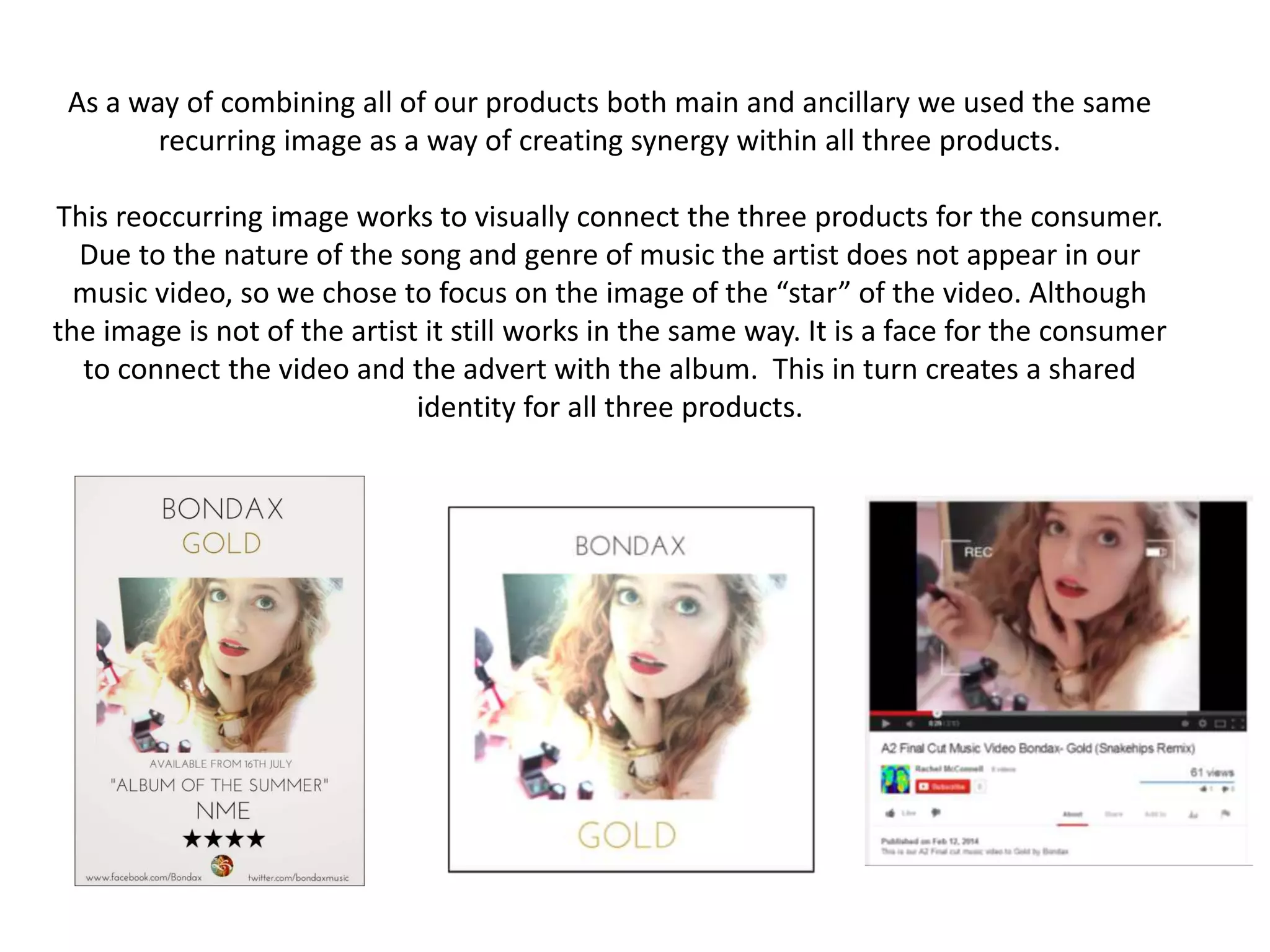As a way of combining all of our products both main and ancillary we used the same
recurring image as a way of creating synergy within all three products.
This reoccurring image works to visually connect the three products for the consumer.
Due to the nature of the song and genre of music the artist does not appear in our
music video, so we chose to focus on the image of the “star” of the video. Although
the image is not of the artist it still works in the same way. It is a face for the consumer
to connect the video and the advert with the album. This in turn creates a shared
identity for all three products.
 