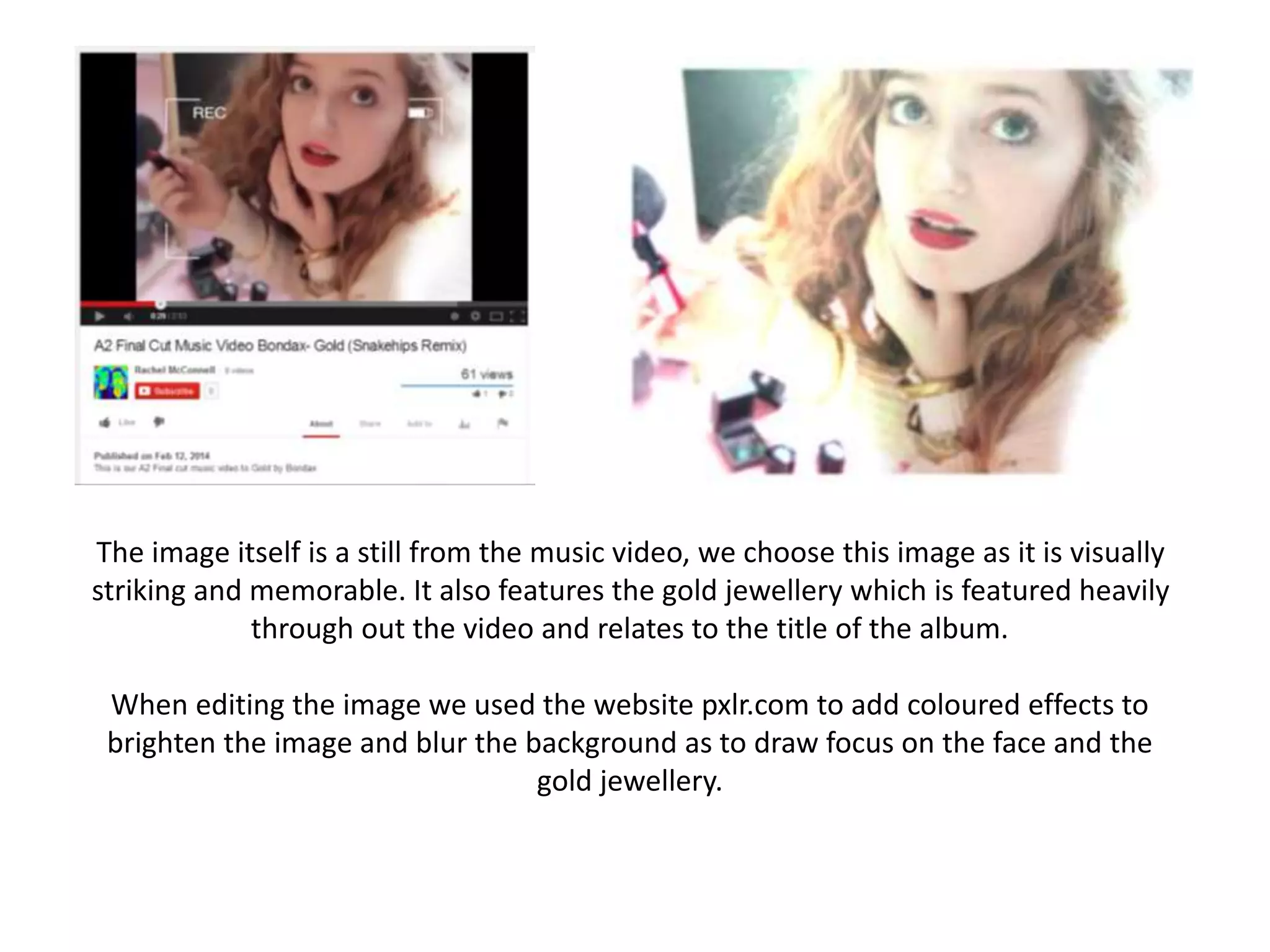 The image itself is a still from the music video, we choose this image as it is visually
striking and memorable. It also features the gold jewellery which is featured heavily
through out the video and relates to the title of the album.
When editing the image we used the website pxlr.com to add coloured effects to
brighten the image and blur the background as to draw focus on the face and the
gold jewellery.
 