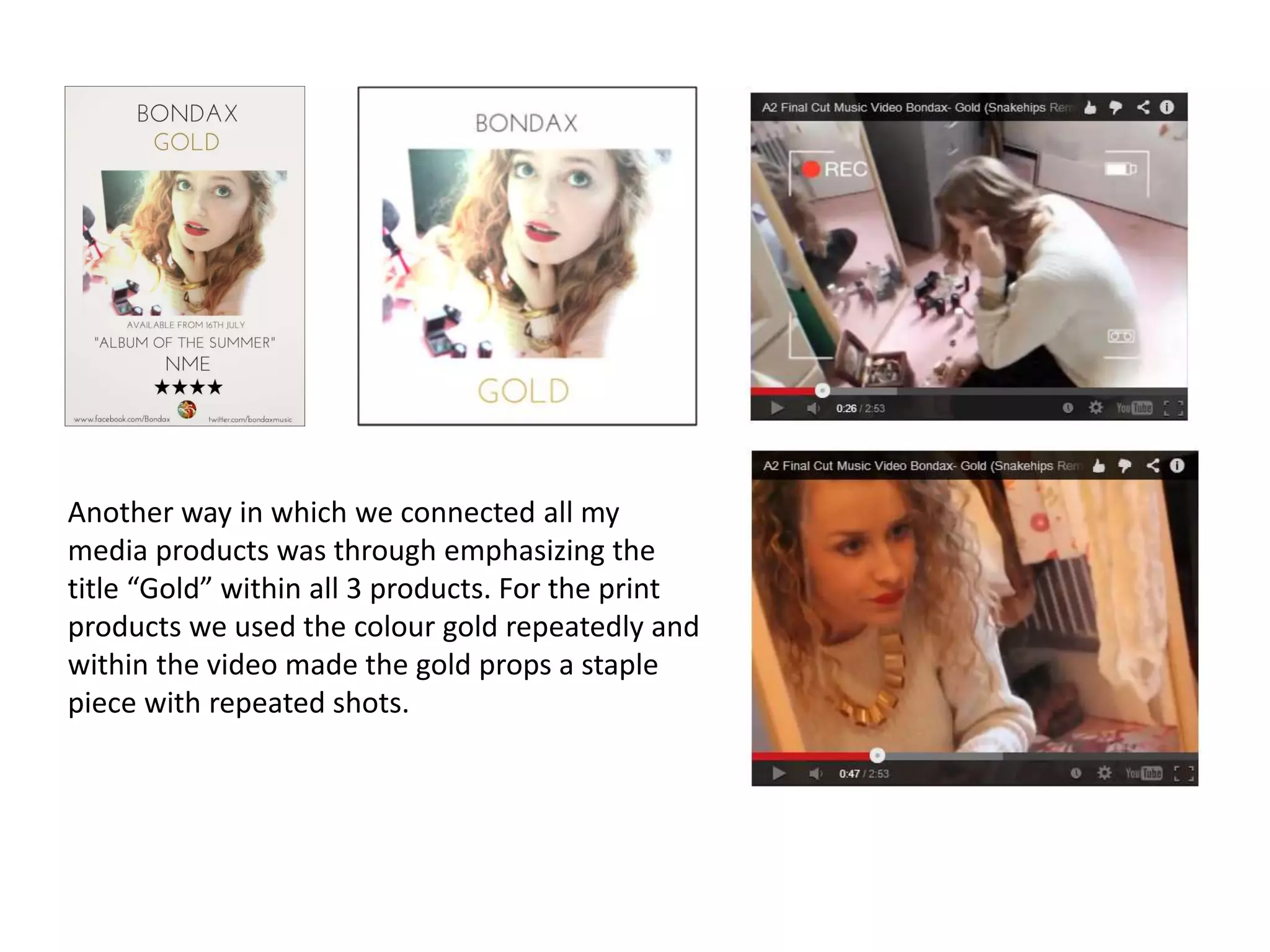Another way in which we connected all my
media products was through emphasizing the
title “Gold” within all 3 products. For the print
products we used the colour gold repeatedly and
within the video made the gold props a staple
piece with repeated shots.
 