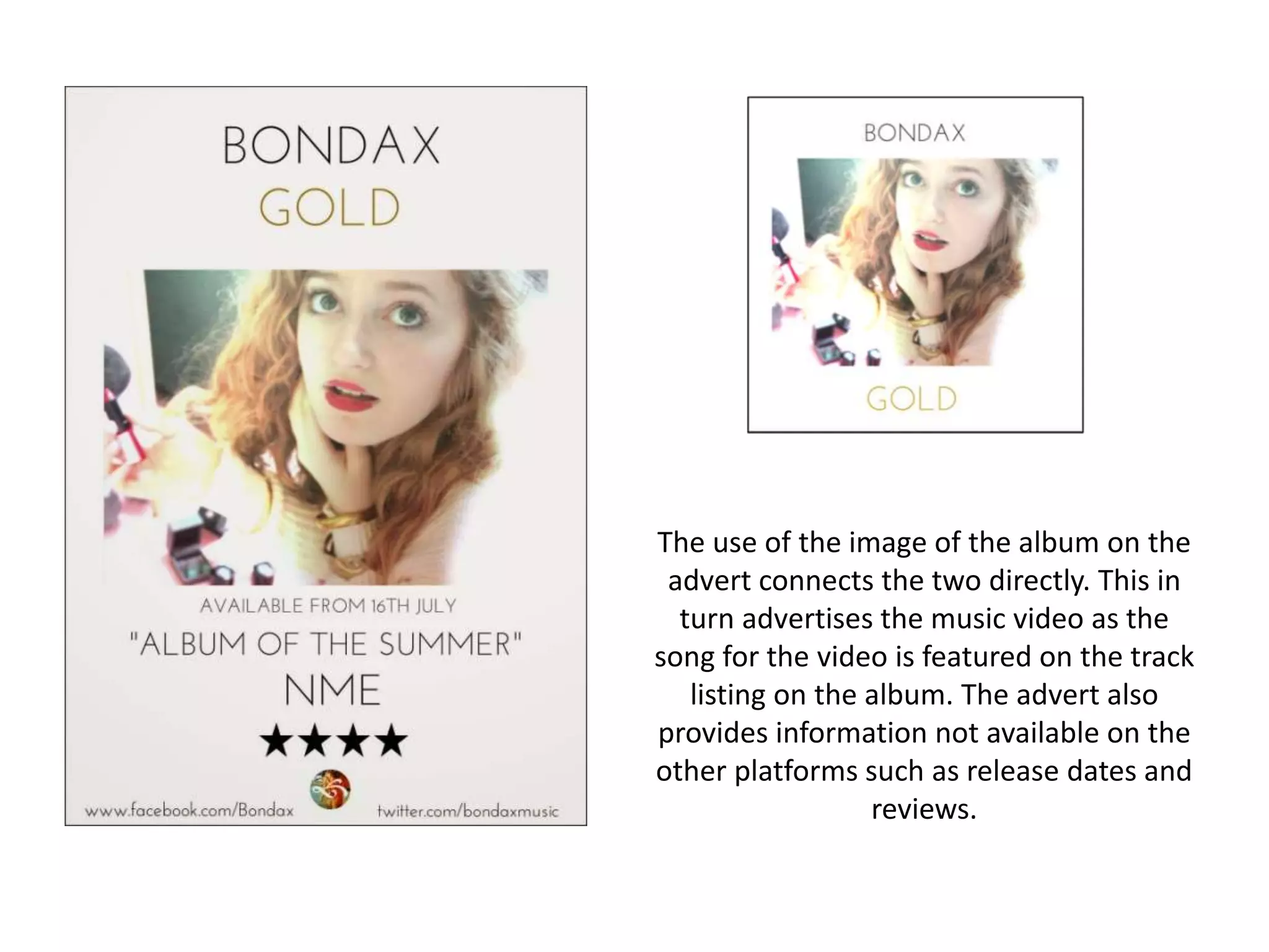 The use of the image of the album on the
advert connects the two directly. This in
turn advertises the music video as the
song for the video is featured on the track
listing on the album. The advert also
provides information not available on the
other platforms such as release dates and
reviews.
 