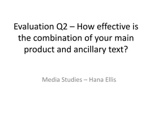 Evaluation Q2 – How effective is the combination of your main product and ancillary text? Media Studies – Hana Ellis 