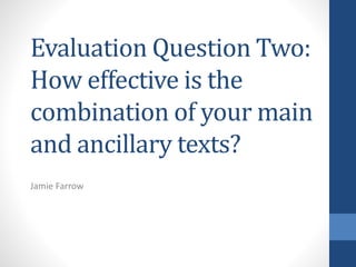 Evaluation Question Two:
How effective is the
combination of your main
and ancillary texts?
Jamie Farrow
 