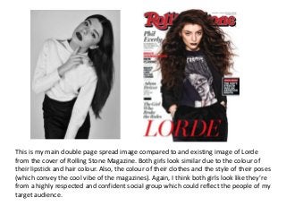 This is my main double page spread image compared to and existing image of Lorde
from the cover of Rolling Stone Magazine. Both girls look similar due to the colour of
their lipstick and hair colour. Also, the colour of their clothes and the style of their poses
(which convey the cool vibe of the magazines). Again, I think both girls look like they’re
from a highly respected and confident social group which could reflect the people of my
target audience.
 