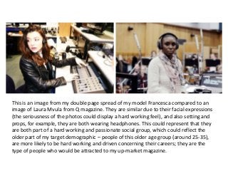 This is an image from my double page spread of my model Francesca compared to an
image of Laura Mvula from Q magazine. They are similar due to their facial expressions
(the seriousness of the photos could display a hard working feel), and also setting and
props, for example, they are both wearing headphones. This could represent that they
are both part of a hard working and passionate social group, which could reflect the
older part of my target demographic – people of this older age group (around 25-35),
are more likely to be hard working and driven concerning their careers; they are the
type of people who would be attracted to my up-market magazine.
 
