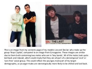This is an image from my contents page of my models Lee and Declan who make up the
group ‘Boys Capital’, compared to an image from Q magazine. These images are similar
due to them both containing two males who are in ‘boy bands.’ All of the males look quite
laid back and relaxed, which could imply that they are all part of a stereotypical ‘cool’ or
‘care free’ social group. This could reflect the younger, male part of my target
demographic, as younger males are stereotypically more likely to be chilled and laid back.
 
