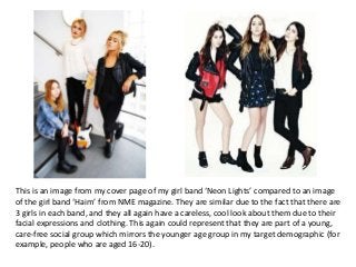 This is an image from my cover page of my girl band ‘Neon Lights’ compared to an image
of the girl band ‘Haim’ from NME magazine. They are similar due to the fact that there are
3 girls in each band, and they all again have a careless, cool look about them due to their
facial expressions and clothing. This again could represent that they are part of a young,
care-free social group which mirrors the younger age group in my target demographic (for
example, people who are aged 16-20).
 