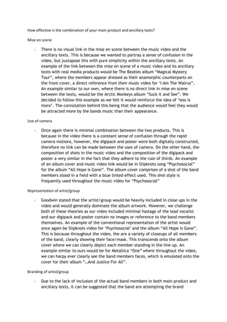 How effective is the combination of your main product and ancillary texts?
Mise en scene
- There is no visual link in the mise en scene between the music video and the
ancillary texts. This is because we wanted to portray a sense of confusion in the
video, but juxtapose this with pure simplicity within the ancillary texts. An
example of the link between the mise en scene of a music video and its ancillary
texts with real media products would be The Beatles album “Magical Mystery
Tour”, where the members appear dressed as their anamorphic counterparts on
the front cover, a direct reference from their music video for ‘I Am The Walrus”.
An example similar to our own, where there is no direct link in mise en scene
between the texts, would be the Arctic Monkeys album “Suck it and See”. We
decided to follow this example as we felt it would reinforce the idea of ‘less is
more’. The connotation behind this being that the audience would feel they would
be attracted more by the bands music than their appearance.
Use of camera
- Once again there is minimal combination between the two products. This is
because in the video there is a constant sense of confusion through the rapid
camera motions, however, the digipack and poster were both digitally constructed,
therefore no link can be made between the uses of camera. On the other hand, the
composition of shots in the music video and the composition of the digipack and
poster a very similar in the fact that they adhere to the rule of thirds. An example
of an album cover and music video link would be in Slipknots song “Psychosocial”
for the album “All Hope is Gone”. The album cover comprises of a shot of the band
members stood in a field with a blue tinted effect used. This shot style is
frequently used throughout the music video for “Psychosocial”
Representation of artist/group
- Goodwin stated that the artist/group would be heavily included in close ups in the
video and would generally dominate the album artwork. However, we challenge
both of these theories as our video included minimal footage of the lead vocalist
and our digipack and poster contain no images or reference to the band members
themselves. An example of the conventional representation of the artist would
once again be Slipknots video for ‘Psychosocial’ and the album “All Hope is Gone”.
This is because throughout the video, the are a variety of closeups of all members
of the band, clearly showing their face/mask. This transcends onto the album
cover where we can clearly depict each member standing in the line up. An
example similar to ours would be for Metallica “One” where throughout the video,
we can harpy ever clearly see the band members faces, which is emulated onto the
cover for their album “…And Justice For All”.
Branding of artist/group
- Due to the lack of inclusion of the actual band members in both main product and
ancillary texts, it can be suggested that the band are attempting the brand
 