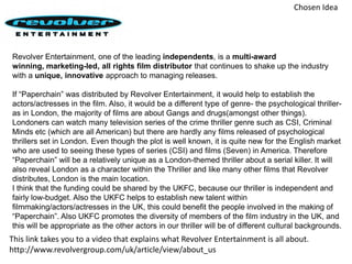 Chosen IdeaRevolver Entertainment, one of the leading independents, is a multi-award winning,marketing-led,all rights film distributor that continues to shake up the industry with a unique, innovative approach to managing releases. If “Paperchain” was distributed by Revolver Entertainment, it would help to establish the actors/actresses in the film. Also, it would be a different type of genre- the psychological thriller- as in London, the majority of films are about Gangs and drugs(amongst other things).  Londoners can watch many television series of the crime thriller genre such as CSI, Criminal Minds etc (which are all American) but there are hardly any films released of psychological thrillers set in London. Even though the plot is well known, it is quite new for the English market who are used to seeing these types of series (CSI) and films (Seven) in America. Therefore “Paperchain” will be a relatively unique as a London-themed thriller about a serial killer. It will also reveal London as a character within the Thriller and like many other films that Revolver distributes, London is the main location. I think that the funding could be shared by the UKFC, because our thriller is independent and fairly low-budget. Also the UKFC helps to establish new talent within filmmaking/actors/actresses in the UK, this could benefit the people involved in the making of “Paperchain”. Also UKFC promotes the diversity of members of the film industry in the UK, and this will be appropriate as the other actors in our thriller will be of different cultural backgrounds. This link takes you to a video that explains what Revolver Entertainment is all about.http://www.revolvergroup.com/uk/article/view/about_us