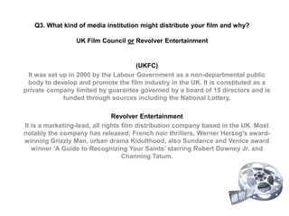 Q3. What kind of media institution might distribute your film and why?UK Film Council or Revolver Entertainment (UKFC)  It was set up in 2000 by the Labour Government as a non-departmental public body to develop and promote the film industry in the UK. It is constituted as a private company limited by guarantee governed by a board of 15 directors and is funded through sources including the National Lottery.    Revolver Entertainment  It is a marketing-lead, all rights film distribution company based in the UK. Most notably the company has released; French noir thrillers, Werner Herzog's award-winning Grizzly Man, urban drama Kidulthood, also Sundance and Venice award winner ‘A Guide to Recognizing Your Saints’ starring Robert Downey Jr. and Channing Tatum.  