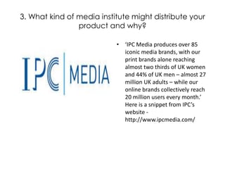 3. What kind of media institute might distribute your product and why? ‘IPC Media produces over 85 iconic media brands, with our print brands alone reaching almost two thirds of UK women and 44% of UK men – almost 27 million UK adults – while our online brands collectively reach 20 million users every month.’ Here is a snippet from IPC’s website - http://www.ipcmedia.com/ 