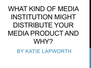 WHAT KIND OF MEDIA
 INSTITUTION MIGHT
  DISTRIBUTE YOUR
MEDIA PRODUCT AND
       WHY?
  BY KATIE LAPWORTH
 