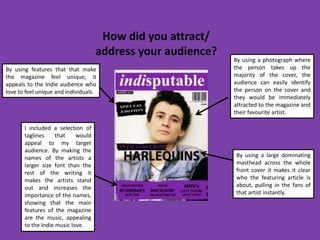 How did you attract/
                                    address your audience?
                                                             By using a photograph where
By using features that that make                             the person takes up the
the magazine feel unique, it                                 majority of the cover, the
appeals to the Indie audience who                            audience can easily identify
love to feel unique and individuals.                         the person on the cover and
                                                             they would be immediately
                                                             attracted to the magazine and
                                                             their favourite artist.

       I included a selection of
       taglines     that    would
       appeal to my target
       audience. By making the
       names of the artists a                                By using a large dominating
       larger size font than the                             masthead across the whole
       rest of the writing it                                front cover it makes it clear
       makes the artists stand                               who the featuring article is
       out and increases the                                 about, pulling in the fans of
       importance of the names,                              that artist instantly.
       showing that the main
       features of the magazine
       are the music, appealing
       to the Indie music love.
 