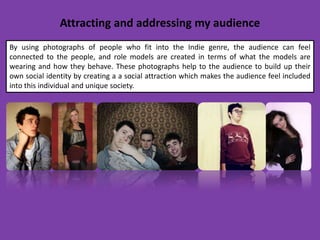 Attracting and addressing my audience
By using photographs of people who fit into the Indie genre, the audience can feel
connected to the people, and role models are created in terms of what the models are
wearing and how they behave. These photographs help to the audience to build up their
own social identity by creating a a social attraction which makes the audience feel included
into this individual and unique society.
 
