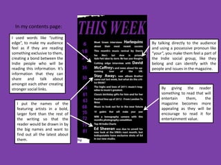In my contents page:
I used words like “cutting
edge”, to make my audience         By talking directly to the audience
feel as if they are reading        and using a possessive pronoun like
something exclusive to them,       “your”, you make them feel a part of
creating a bond between the        the Indie social group, like they
Indie people who will be           belong and can identify with the
reading this information. It’s     people and issues in the magazine.
information that they can
share and talk about
amongst each other creating
stronger social links.                  By giving the reader
                                        something to read that will
                                        entertain    them,     the
   I put the names of the               magazine becomes more
   featuring artists in a bold,         appealing as they will be
   larger font than the rest of         encourage to read it for
   the writing so that the              entertainment value.
   reader would be drawn in by
   the big names and want to
   find out all the latest about
   them.
 
