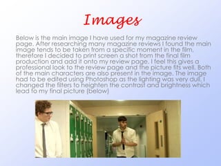 Images
Below is the main image I have used for my magazine review
page. After researching many magazine reviews I found the main
image tends to be taken from a specific moment in the film,
therefore I decided to print screen a shot from the final film
production and add it onto my review page. I feel this gives a
professional look to the review page and the picture fits well. Both
of the main characters are also present in the image. The image
had to be edited using Photoshop as the lighting was very dull, I
changed the filters to heighten the contrast and brightness which
lead to my final picture (below)
 