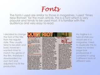 Fonts
      The fonts I used are similar to those in magazines. I used ‘Times
      New Roman’ for the main article, this is a font which is very
      popular and tends to be used most. It is familiar with the
      audience and very easy to read.


I decided to change                                      My tagline is a
the font of the title                                    typical style you
from the regular                                         would see in a
style. They usually                                      magazine. I tried
tend to be plain and                                     to duplicate this to
bold, however I                                          make my review
wanted mine to                                           page look
match the genre of                                       professional. It
the film, therefore I                                    consisted in using
downloaded my                                            3 different fonts of
own font and                                             different sizes.
adjusted it to fit the
production.
 