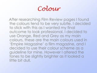 Colour
After researching Film Review pages I found
the colours tend to be very subtle, I decided
to stick with this as I wanted my final
outcome to look professional. I decided to
use Orange, Red and Grey as my main
colours, these are the main colours used in
‘Empire Magazine’ a film magazine, and I
decided to use their colour scheme as a
guideline for mine. However I altered the
tones to be slightly brighter as it looked a
little bit dull.
 