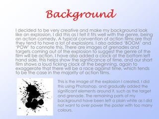 Background
I decided to be very creative and make my background look
like an explosion, I did this as I felt it fits well with the genre, being
an action comedy. A typical convention of action films are that
they tend to have a lot of explosions. I also added ‘BOOM’ and
‘POW’ to connote this. There are images of grenades and
targets coming out of the explosion to suggest the genre of the
film will be action. I have also added a clock at the bottom left
hand side, this helps show the significance of time, and our short
film shows a loud ticking clock at the beginning, again to
exaggerate that there will be a race against time, which tends
to be the case in the majority of action films.
                      This is the image of the explosion I created, I did
                      this using Photoshop, and gradually added the
                      significant elements around it, such as the target
                      and grenade. The remaining parts of my
                      background have been left a plain white as I did
                      not want to over power the poster with too many
                      colours.
 