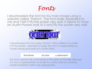 Fonts
I downloaded the font for my main image using a
website called ‘Dafont’. The font really appealed to
me and I felt it fits the poster very well. It seems to have
an Austin Powers look to it and fits the poster very well.




 I downloaded this font using ‘Dafont’ I then edited it to make
 it fit the poster. I decided to keep the font in capital letters as
 it looks strong and bold as in action films.



 The font used for the cast names is the same as the title although
 it is not in capital letters, its similar to a fonts used on comedy
 posters therefore I felt it was appropriate.
 