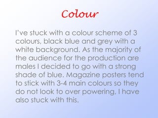 Colour
I’ve stuck with a colour scheme of 3
colours, black blue and grey with a
white background. As the majority of
the audience for the production are
males I decided to go with a strong
shade of blue. Magazine posters tend
to stick with 3-4 main colours so they
do not look to over powering, I have
also stuck with this.
 