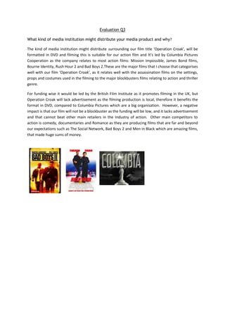 Evaluation Q3

What kind of media institution might distribute your media product and why?

The kind of media institution might distribute surrounding our film title ‘Operation Croak’, will be
formatted in DVD and filming this is suitable for our action film and It’s led by Columbia Pictures
Cooperation as the company relates to most action films: Mission Impossible, James Bond films,
Bourne Identity, Rush Hour 2 and Bad Boys 2.These are the major films that I choose that categorises
well with our film ‘Operation Croak’, as it relates well with the assassination films on the settings,
props and costumes used in the filming to the major blockbusters films relating to action and thriller
genre.

For funding wise it would be led by the British Film Institute as it promotes filming in the UK, but
Operation Croak will lack advertisement as the filming production is local, therefore it benefits the
format in DVD, compared to Columbia Pictures which are a big organisation. However, a negative
impact is that our film will not be a blockbuster as the funding will be low, and it lacks advertisement
and that cannot beat other main retailers in the Industry of action. Other main competitors to
action is comedy, documentaries and Romance as they are producing films that are far and beyond
our expectations such as The Social Network, Bad Boys 2 and Men in Black which are amazing films,
that made huge sums of money.
 