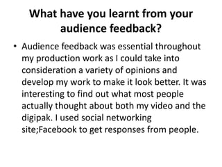 What have you learnt from your
        audience feedback?
• Audience feedback was essential throughout
  my production work as I could take into
  consideration a variety of opinions and
  develop my work to make it look better. It was
  interesting to find out what most people
  actually thought about both my video and the
  digipak. I used social networking
  site;Facebook to get responses from people.
 