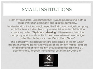SMALL INSTITUTIONS

   From my research I understand that I would need to find both a
            large institution company and a large company.
I understand as that we would need to find a low budget company
    to distribute our thriller. From my research I found a distribution
     company called ‘Optimum releasing’. I then researched the
    company and found out that they have released low budget
              thriller films before such as ‘Dead Mans Shoes’.
     The company’s headquarters are also based in the UK which
  means they have better knowledge of the UK film market and an
      understanding of how the film should be released in the UK
       economy e.g. through the cinema, Lovefilm, DVD and TV.
 