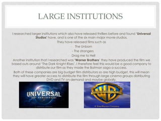 LARGE INSTITUTIONS

I researched larger institutions which also have released thrillers before and found ‘Universal
                 Studios’ have, and is one of the six main major movie studios.
                                  They have released films such as
                                            - The Unborn
                                             - The strangers
                                          - Drag me to Hell
 Another institution that I researched was ‘Warner Brothers’ they have produced the film we
based outs around ‘The Dark Knight Rises’. I therefore feel this would be a good company to
                  distribute our film as they made the Batman saga a success.
  Both of these companies are big budget film distributors so are high budget, this will mean
 they will have greater access to distribute the film through large cinema groups distributing
                          DVD and TV on demand and maybe globally.
 