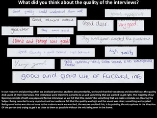 What did you think about the quality of the interviews?




In our research and planning when we analysed previous students documentaries, we found that their weakness and downfall was the quality
And sound of their interviews. The interviews were therefore a priority to us and something that we wanted to get right. The majority of our
Opening consists of both vox pops and formal interviews so we felt that this couldn’t be something that we made a mistake on. Hearing the
Subject being recorded is very important and our audience felt that the quality was high and the sound was clear; something we targeted.
Background noise was also an issue in the students work we watched, the way we avoided this; is by pointing the microphone in the direction
Of the person and trying to get it as close to them as possible without the mic being seen in the frame.
 