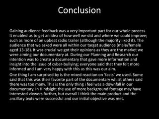 Conclusion
Gaining audience feedback was a very important part for our whole process.
It enabled us to get an idea of how well we did and where we could improve;
such as more of an upbeat radio trailer (although the majority liked it). The
audience that we asked were all within our target audience (male/female
aged 13-18). It was crucial we got their opinions as they are the market we
were aiming our documentary at. During our Planning and Research our
intention was to create a documentary that gave more information and
insight into the issue of cyber-bullying; everyone said that they felt more
informed and I am very happy with this as this was our aim.
One thing I am surprised by is the mixed reaction on ‘facts’ we used. Some
said that this was their favorite part of the documentary whilst others said
there was too many. This is the only thing i feel was a downfall in our
documentary. In Hindsight the use of more background footage may have
interested viewers further, but overall I think the main product and the
ancillary texts were successful and our initial objective was met.
 
