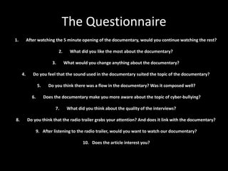 The Questionnaire
1.        After watching the 5 minute opening of the documentary, would you continue watching the rest?

                               2.     What did you like the most about the documentary?

                          3.        What would you change anything about the documentary?

     4.      Do you feel that the sound used in the documentary suited the topic of the documentary?

                 5.     Do you think there was a flow in the documentary? Was it composed well?

            6.        Does the documentary make you more aware about the topic of cyber-bullying?

                           7.        What did you think about the quality of the interviews?

8.        Do you think that the radio trailer grabs your attention? And does it link with the documentary?

                 9. After listening to the radio trailer, would you want to watch our documentary?

                                             10. Does the article interest you?
 