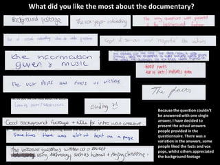 What did you like the most about the documentary?




                                      Because the question couldn’t
                                      be answered with one single
                                      answer, I have decided to
                                      present the actual answers
                                      people provided in the
                                      questionnaire. There was a
                                      variation in the answers, some
                                      people liked the facts and vox
                                      pops, whilst others appreciated
                                      the background footage
 
