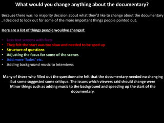 What would you change anything about the documentary?
Because there was no majority decision about what they’d like to change about the documentary
, I decided to look out for some of the more important things people pointed out.

Here are a list of things people wouldve changed:

•   Less text screens with facts
•   They felt the start was too slow and needed to be sped up
•   Structure of questions
•   Adjusting the focus for some of the scenes
•   Add more ‘fades’ etc.
•   Adding background music to interviews

Many of those who filled out the questionnaire felt that the documentary needed no changing
   But some suggested some critique. The issues which viewers said should change were
   Minor things such as adding music to the background and speeding up the start of the
                                        documentary.
 