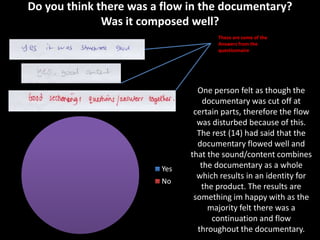 Do you think there was a flow in the documentary?
              Was it composed well?
                                     These are some of the
                                     Answers from the
                                     questionnaire




                                One person felt as though the
                                  documentary was cut off at
                               certain parts, therefore the flow
                                was disturbed because of this.
                                The rest (14) had said that the
                                documentary flowed well and
                              that the sound/content combines
                        Yes      the documentary as a whole
                                which results in an identity for
                        No
                                 the product. The results are
                               something im happy with as the
                                   majority felt there was a
                                    continuation and flow
                                throughout the documentary.
 