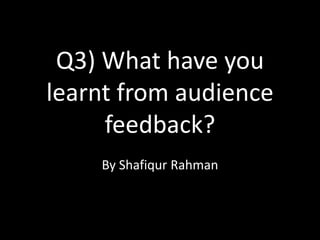 Q3) What have you
learnt from audience
     feedback?
    By Shafiqur Rahman
 