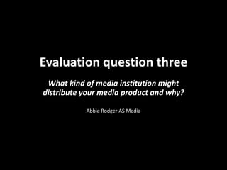 Evaluation question three
 What kind of media institution might
distribute your media product and why?

           Abbie Rodger AS Media
 